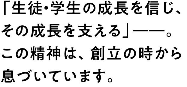 「生徒・学生の成長を信じ、その成長を支える」――。この精神は、創立の時から息づいています。