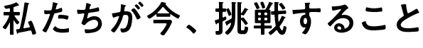 私たちが今、挑戦すること