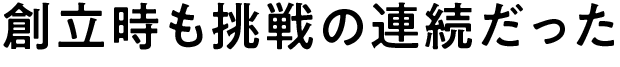 創立時も挑戦の連続だった