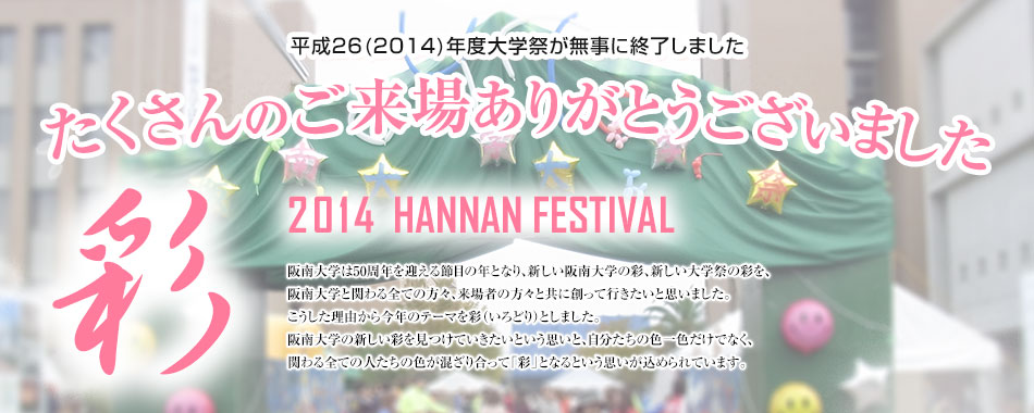 彩　2014 HANNAN FESTIVAL 阪南大学は50周年を迎える節目の年となり、新しい阪南大学の彩、新しい大学祭の彩を、阪南大学と関わる全ての方々、来場者の方々と共に創って行きたいと思いました。こうした理由から今年のテーマを彩（いろどり）としました。阪南大学の新しい彩を見つけていきたいという思いと、自分たちの色一色だけでなく、関わる全ての人たちの色が混ざり合って彩となるという思いが込められています。