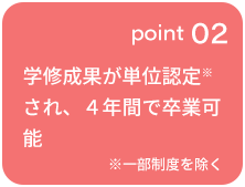 point 02 学修成果が単位認定※され、４年間で卒業可能 ※一部制度を除く