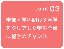 point 03 学部・学科問わず基準をクリアした学生全員に留学のチャンス ※一部制度を除く