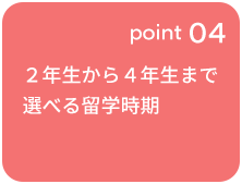 point 04 ２年生から４年生まで選べる留学時期 ※一部制度を除く
