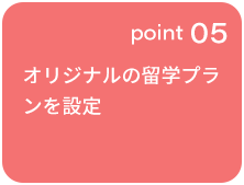 point 05 オリジナルの留学プランを設定 ※一部制度を除く