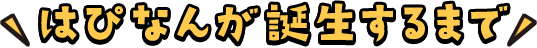 はぴなんが誕生するまで