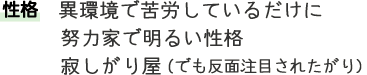 性格 異環境で苦労しているだけに 努力家で明るい性格 寂しがり屋（でも反面注目されたがり）