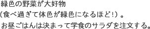 緑色の野菜が大好物（食べ過ぎて体色が緑色になるほど！）。お昼ごはんは決まって学食のサラダを注文する。