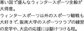 寒い国で盛んなウィンタースポーツ全般が大得意。ウィンタースポーツ以外のスポーツ観戦も大好きで、阪南大学のスポーツクラブの練習の見学や、大会の応援には駆けつける程。