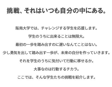 挑戦、それはいつも自分の中にある。最初の一歩を踏み出すのに遅いなんてことはない。叶えていない夢を語るよりわずかな勇気で踏み出す一歩が、夢を叶える近道ってことを阪南大生は知っている。