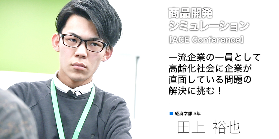 商品開発シミュレーション 一流企業の一員として高齢化社会に企業が直面している問題の解決に挑む！ 経済学部 3年 田上 裕也