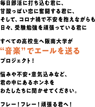 毎日部活に打ち込む君に、甘酸っぱい恋に奮闘する君に、そして、コロナ禍で不安を抱えながらも日々、受験勉強を頑張っている君にすべての高校生へ阪南大学が“音楽”でエールを送るプロジェクト！悩みや不安・意気込みなど、君の中にあるホンネをわたしたちに聞かせてください。フレー！フレー！頑張る君へ！