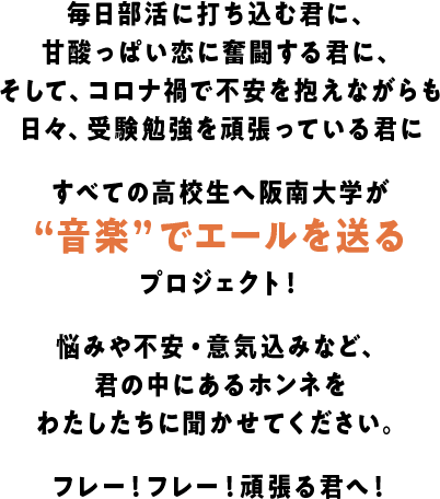 毎日部活に打ち込む君に、甘酸っぱい恋に奮闘する君に、そして、コロナ禍で不安を抱えながらも日々、受験勉強を頑張っている君にすべての高校生へ阪南大学が“音楽”でエールを送るプロジェクト！悩みや不安・意気込みなど、君の中にあるホンネをわたしたちに聞かせてください。フレー！フレー！頑張る君へ！