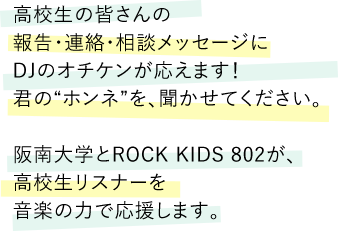 高校生の皆さんの報告・連絡・相談メッセージにDJのオチケンが応えます！君の“ホンネ”を、聞かせてください。阪南大学とROCK KIDS 802が、高校生リスナーを音楽の力で応援します。