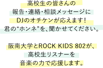高校生の皆さんの報告・連絡・相談メッセージにDJのオチケンが応えます！君の“ホンネ”を、聞かせてください。阪南大学とROCK KIDS 802が、高校生リスナーを音楽の力で応援します。