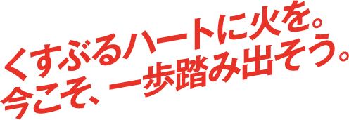 くすぶるハートに火を。今こそ、一歩踏み出そう。